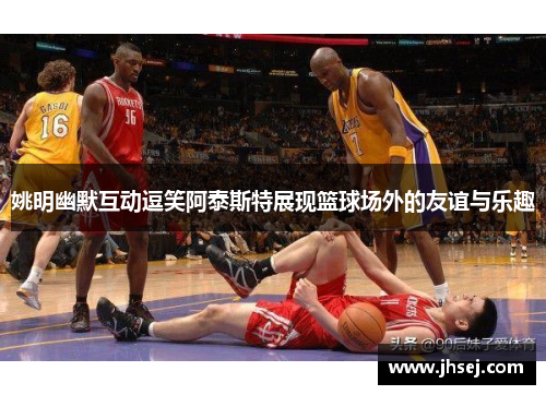 姚明幽默互动逗笑阿泰斯特展现篮球场外的友谊与乐趣