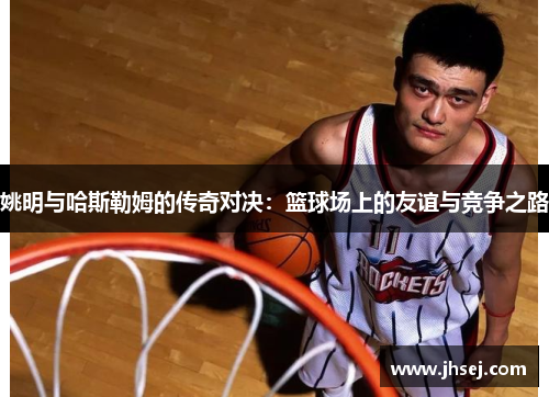 姚明与哈斯勒姆的传奇对决：篮球场上的友谊与竞争之路