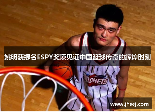 姚明获提名ESPY奖项见证中国篮球传奇的辉煌时刻